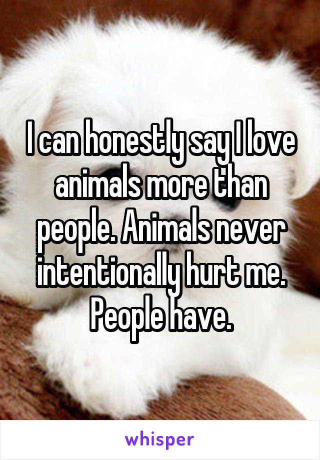 I can honestly say I love animals more than people. Animals never intentionally hurt me. People have.