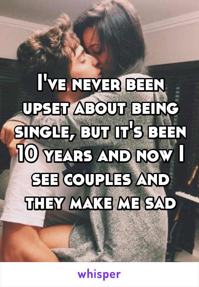 I've never been upset about being single, but it's been 10 years and now I see couples and they make me sad