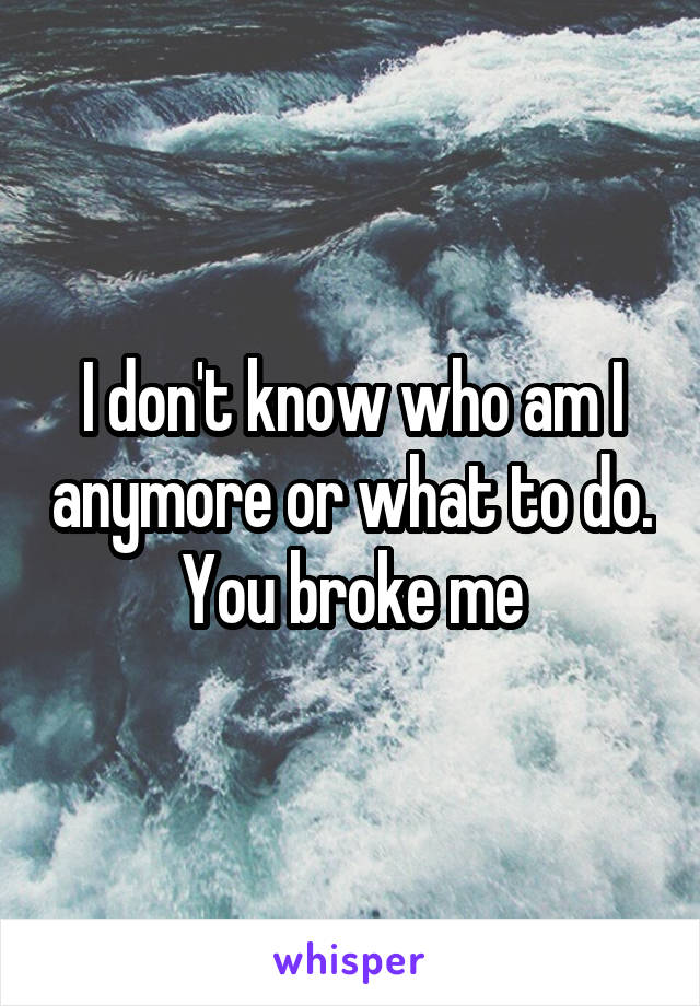 I don't know who am I anymore or what to do. You broke me