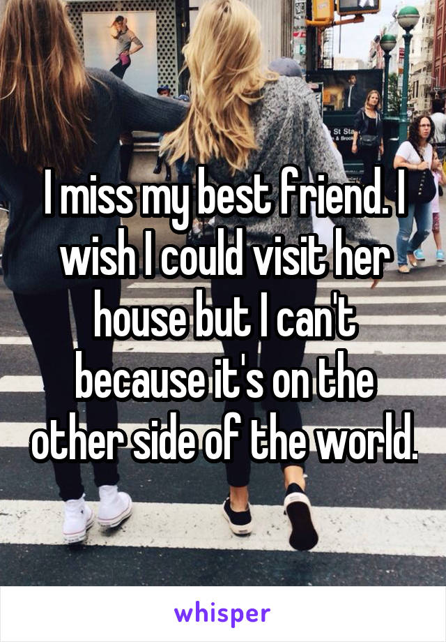 I miss my best friend. I wish I could visit her house but I can't because it's on the other side of the world.