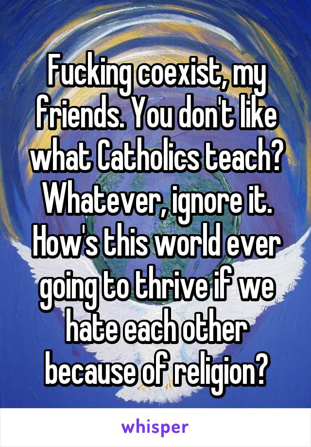 Fucking coexist, my friends. You don't like what Catholics teach? Whatever, ignore it. How's this world ever going to thrive if we hate each other because of religion?