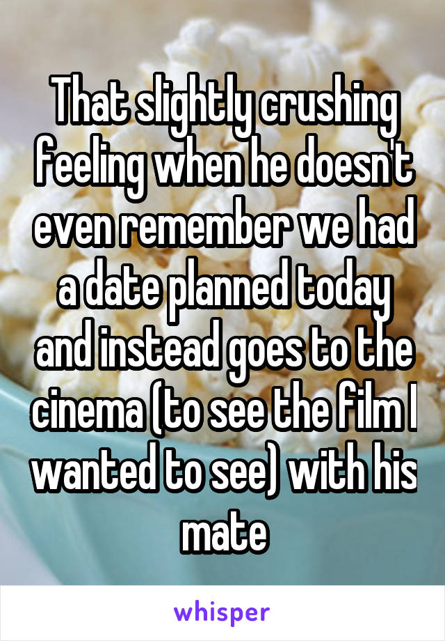 That slightly crushing feeling when he doesn't even remember we had a date planned today and instead goes to the cinema (to see the film I wanted to see) with his mate