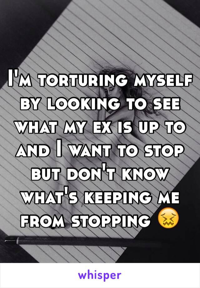 I'm torturing myself by looking to see what my ex is up to and I want to stop but don't know what's keeping me from stopping 😖