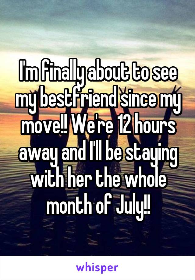 I'm finally about to see my bestfriend since my move!! We're 12 hours away and I'll be staying with her the whole month of July!!