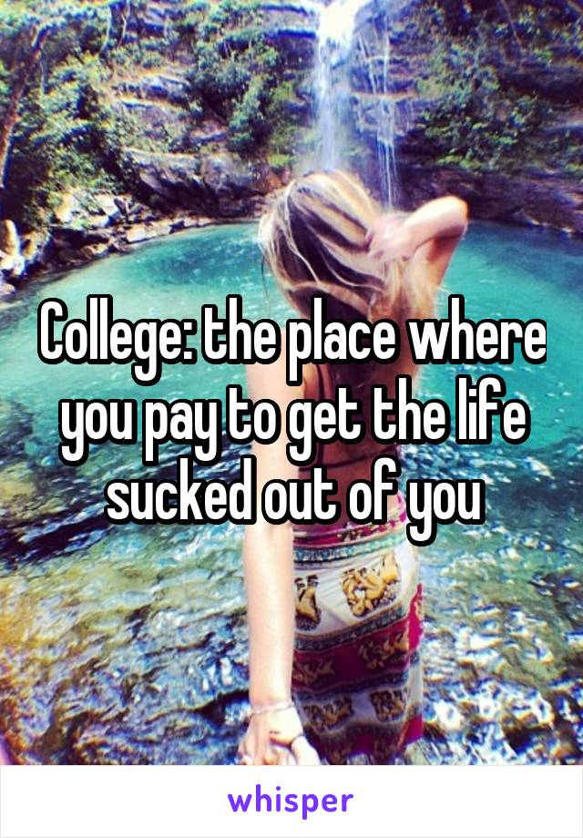 College: the place where you pay to get the life sucked out of you