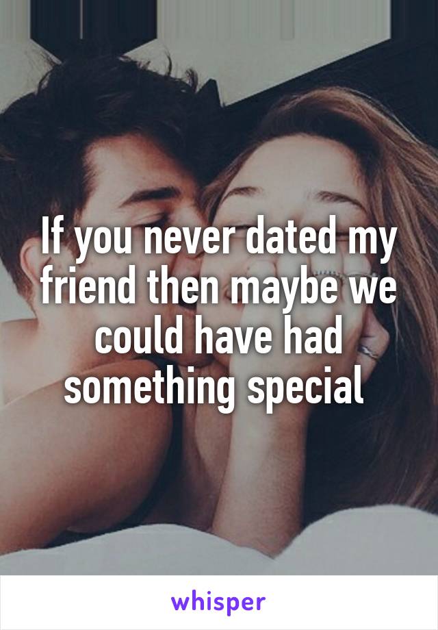 If you never dated my friend then maybe we could have had something special 