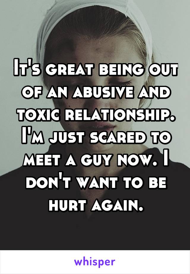 It's great being out of an abusive and toxic relationship. I'm just scared to meet a guy now. I don't want to be hurt again.