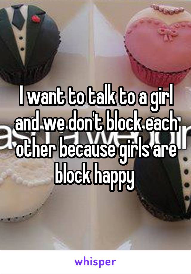 I want to talk to a girl and we don't block each other because girls are block happy 