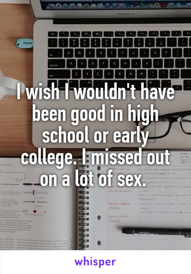 I wish I wouldn't have been good in high school or early college. I missed out on a lot of sex. 