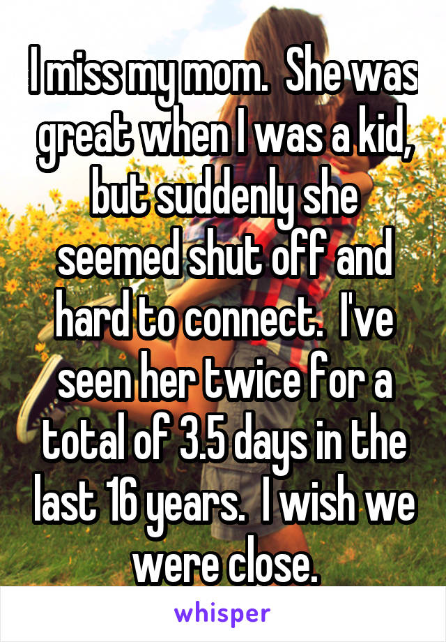 I miss my mom.  She was great when I was a kid, but suddenly she seemed shut off and hard to connect.  I've seen her twice for a total of 3.5 days in the last 16 years.  I wish we were close.