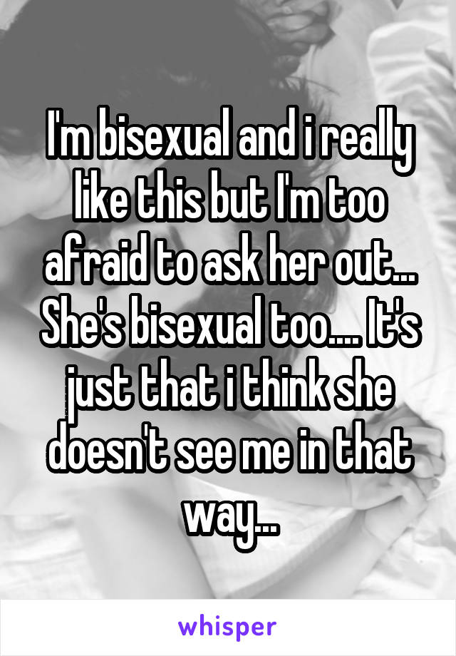 I'm bisexual and i really like this but I'm too afraid to ask her out...
She's bisexual too.... It's just that i think she doesn't see me in that way...