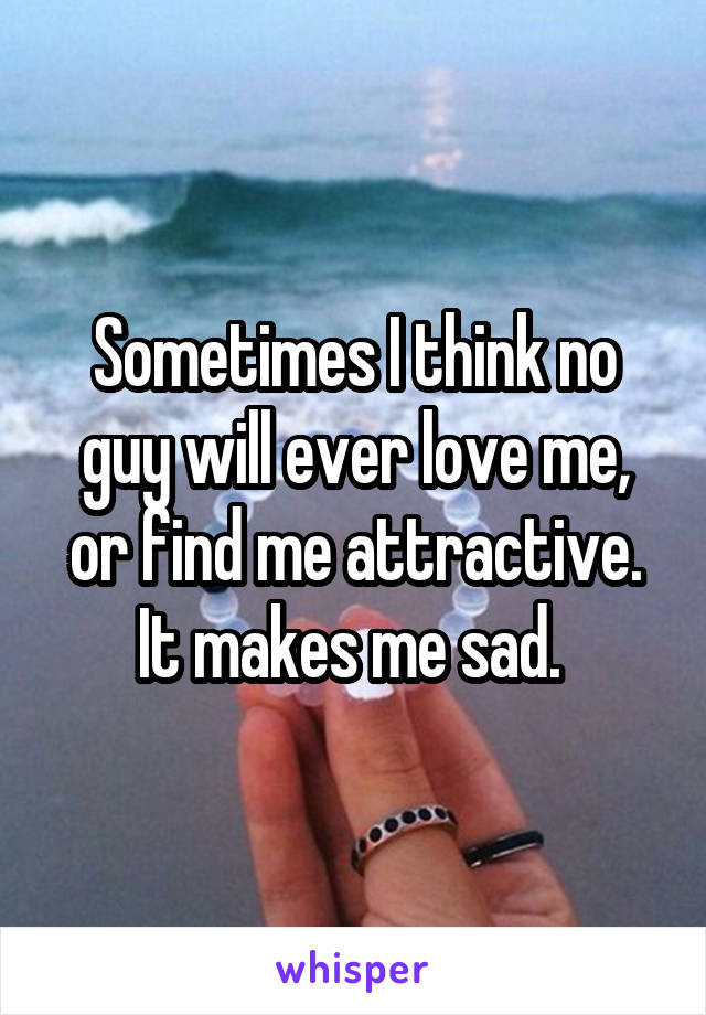 Sometimes I think no guy will ever love me, or find me attractive. It makes me sad. 