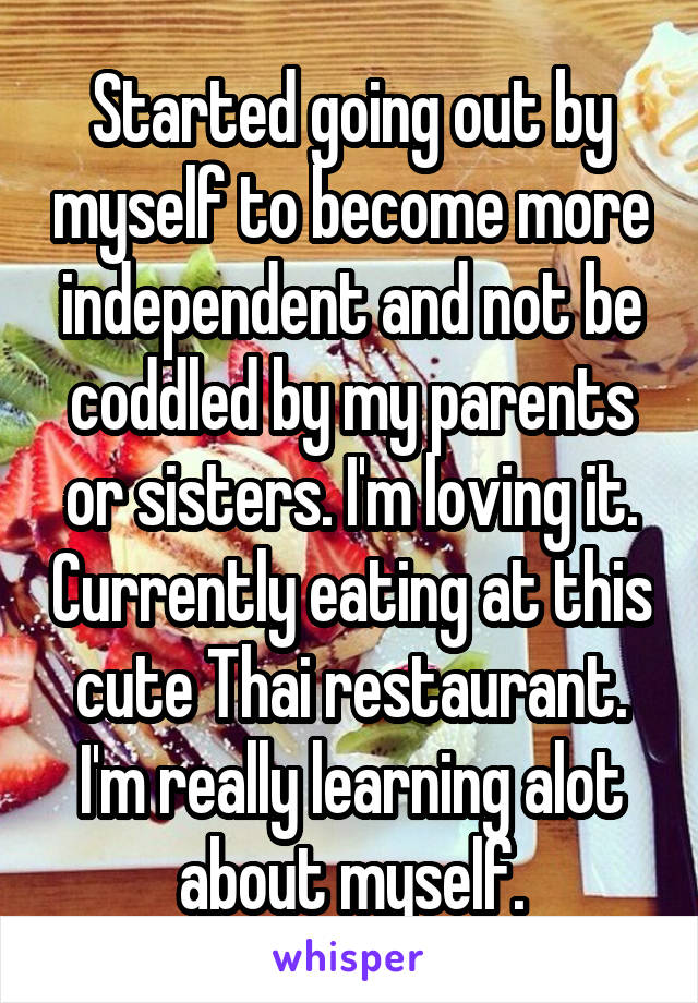 Started going out by myself to become more independent and not be coddled by my parents or sisters. I'm loving it. Currently eating at this cute Thai restaurant. I'm really learning alot about myself.