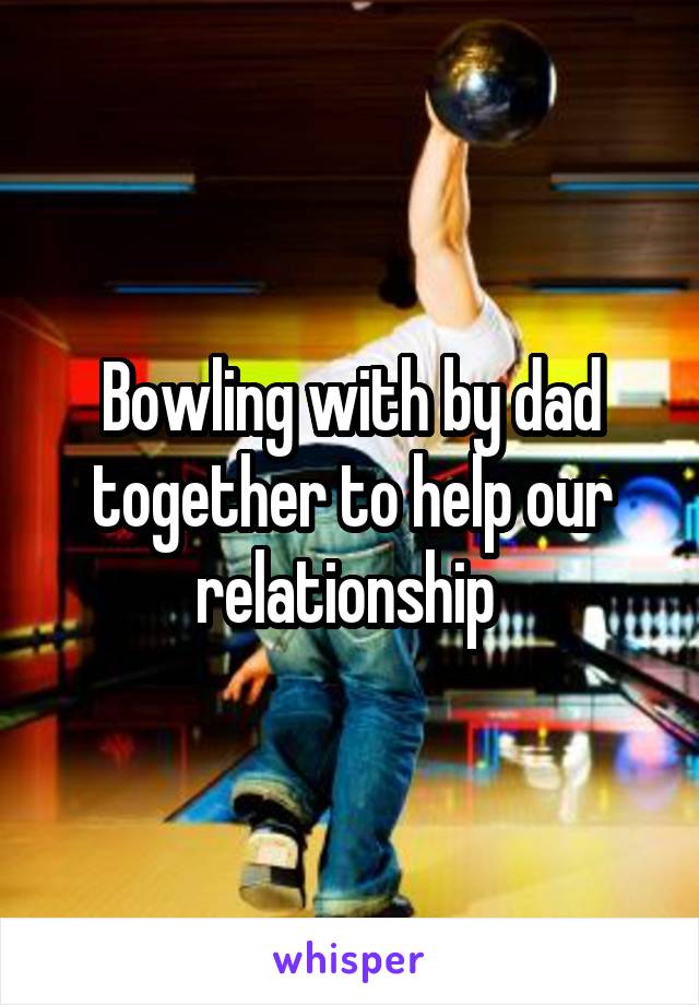 Bowling with by dad together to help our relationship 