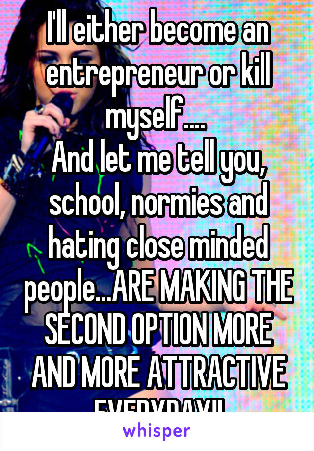 I'll either become an entrepreneur or kill myself.... 
And let me tell you, school, normies and hating close minded people...ARE MAKING THE SECOND OPTION MORE AND MORE ATTRACTIVE EVERYDAY!!