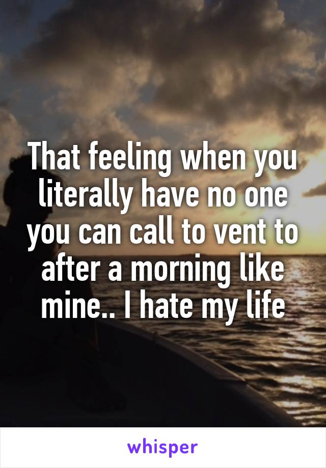 That feeling when you literally have no one you can call to vent to after a morning like mine.. I hate my life