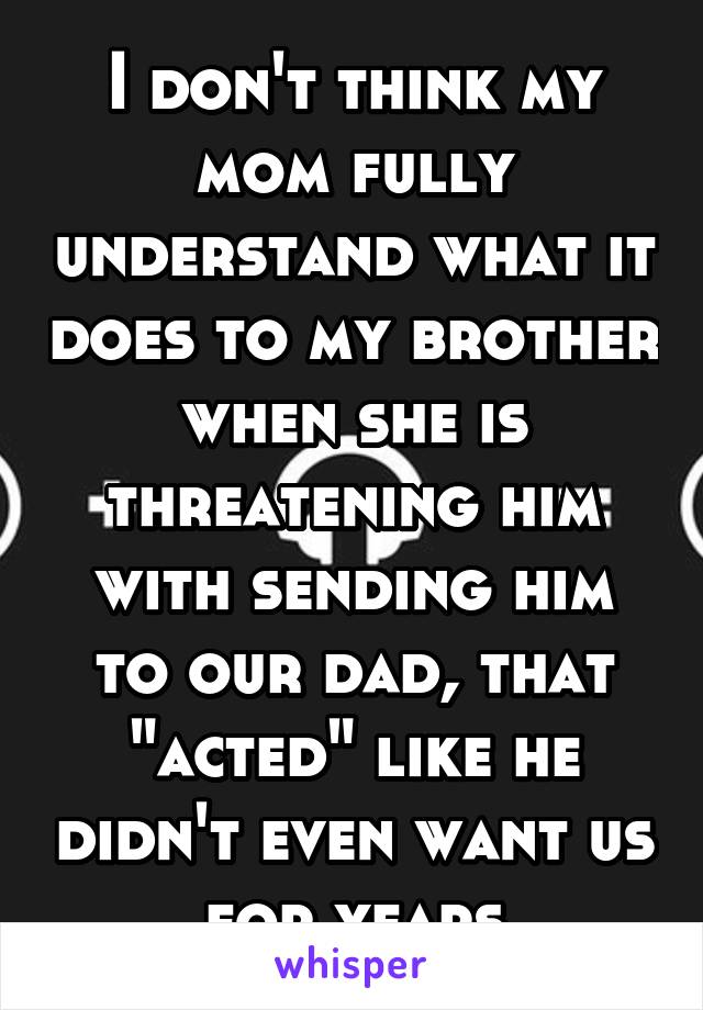 I don't think my mom fully understand what it does to my brother when she is threatening him with sending him to our dad, that "acted" like he didn't even want us for years