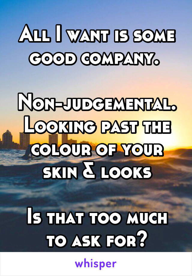 All I want is some good company. 

Non-judgemental. Looking past the colour of your skin & looks

Is that too much to ask for?