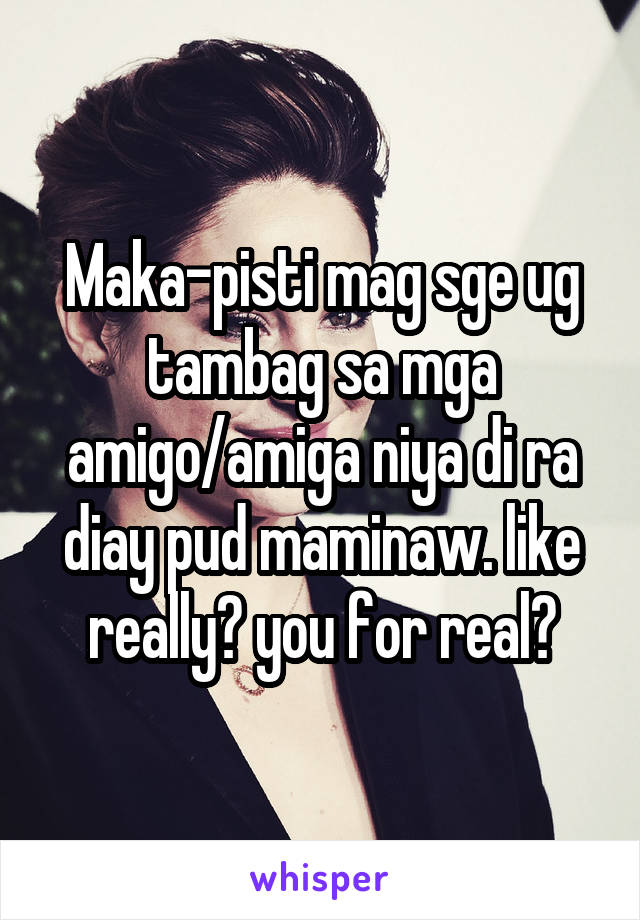 Maka-pisti mag sge ug tambag sa mga amigo/amiga niya di ra diay pud maminaw. like really? you for real?