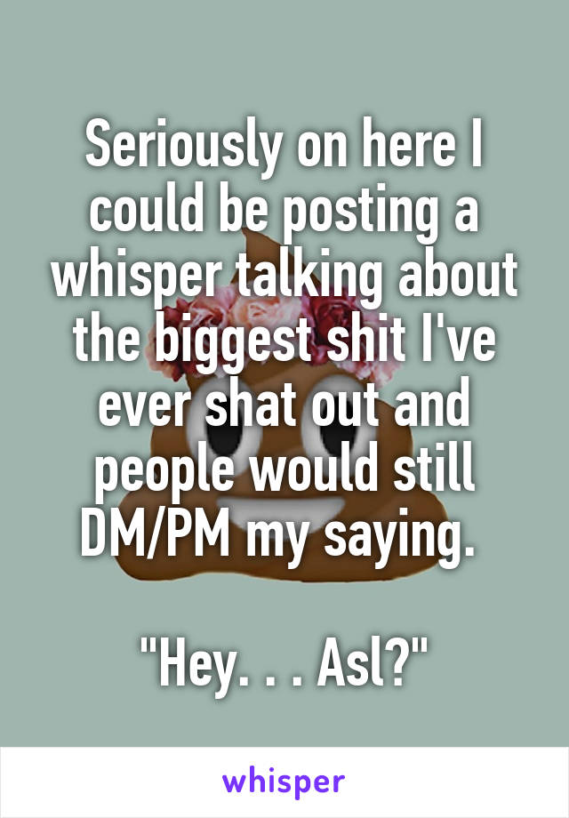 Seriously on here I could be posting a whisper talking about the biggest shit I've ever shat out and people would still DM/PM my saying. 

"Hey. . . Asl?"