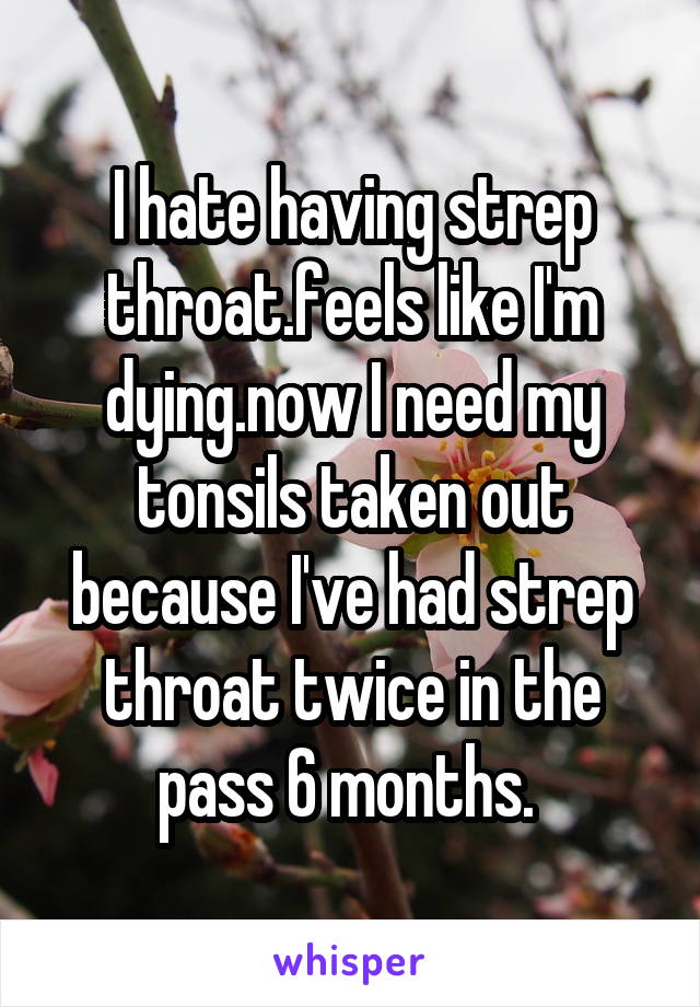 I hate having strep throat.feels like I'm dying.now I need my tonsils taken out because I've had strep throat twice in the pass 6 months. 