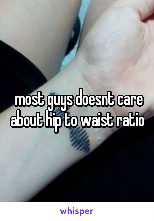  most guys doesnt care about hip to waist ratio