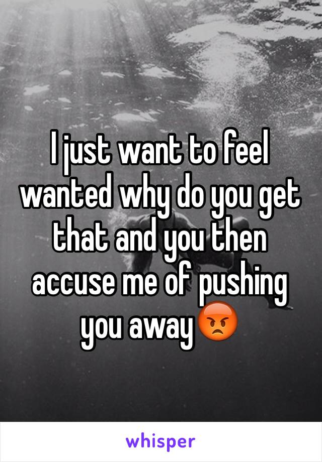 I just want to feel wanted why do you get that and you then accuse me of pushing you away😡