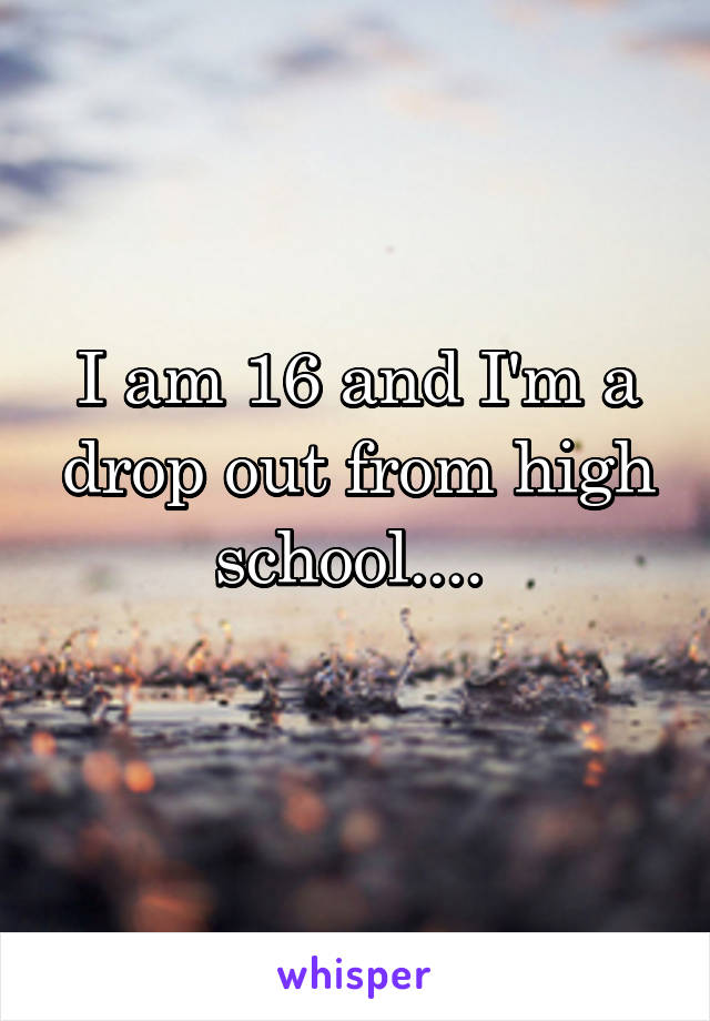 I am 16 and I'm a drop out from high school.... 
