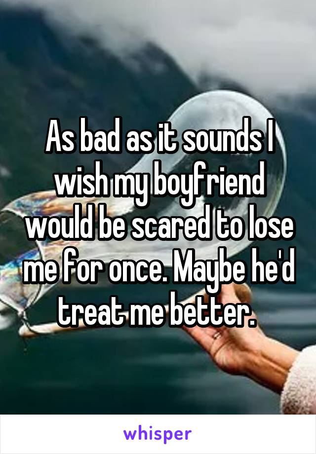 As bad as it sounds I wish my boyfriend would be scared to lose me for once. Maybe he'd treat me better. 