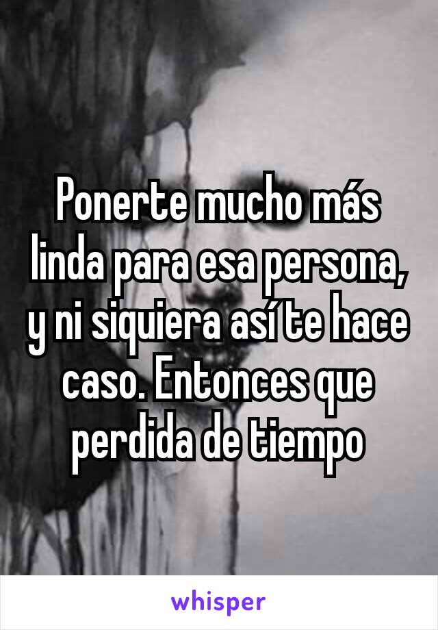 Ponerte mucho más linda para esa persona, y ni siquiera así te hace caso. Entonces que perdida de tiempo