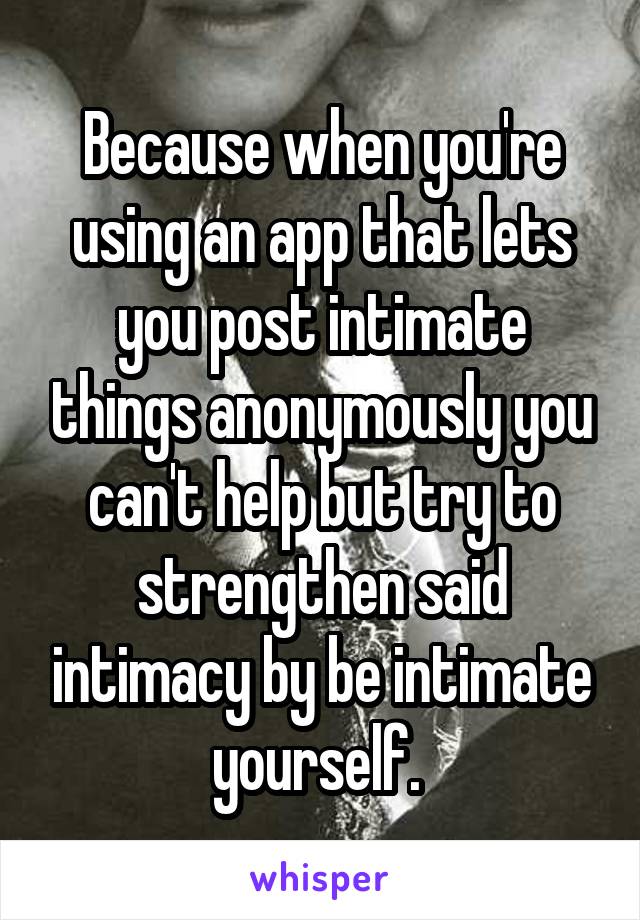 Because when you're using an app that lets you post intimate things anonymously you can't help but try to strengthen said intimacy by be intimate yourself. 