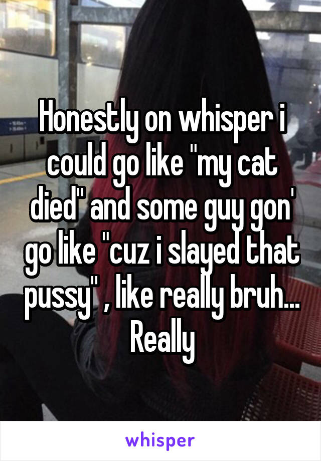 Honestly on whisper i could go like "my cat died" and some guy gon' go like "cuz i slayed that pussy" , like really bruh... Really