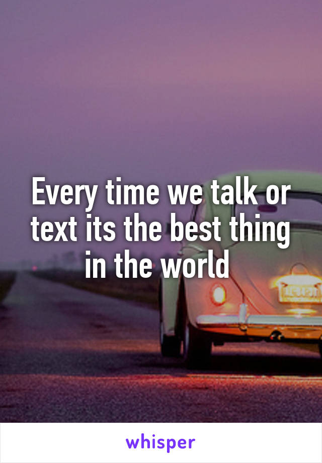 Every time we talk or text its the best thing in the world 