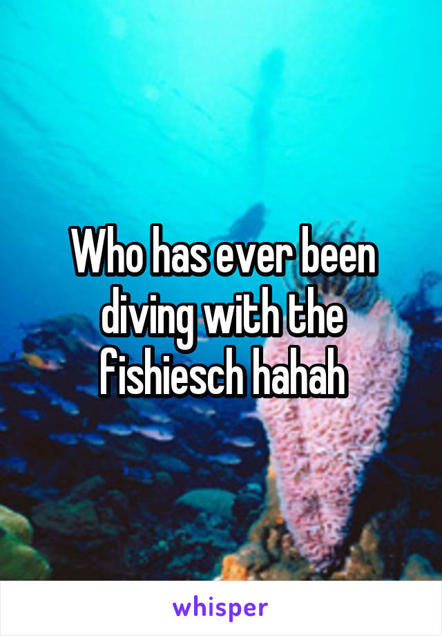 Who has ever been diving with the fishiesch hahah