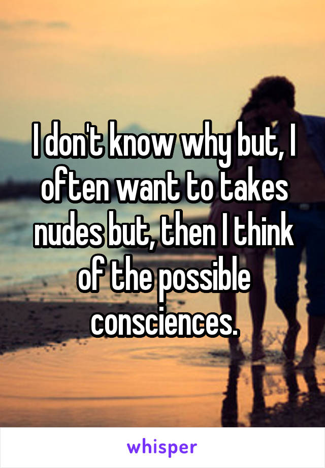 I don't know why but, I often want to takes nudes but, then I think of the possible consciences.