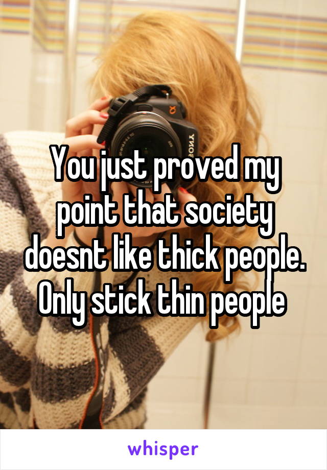 You just proved my point that society doesnt like thick people. Only stick thin people 