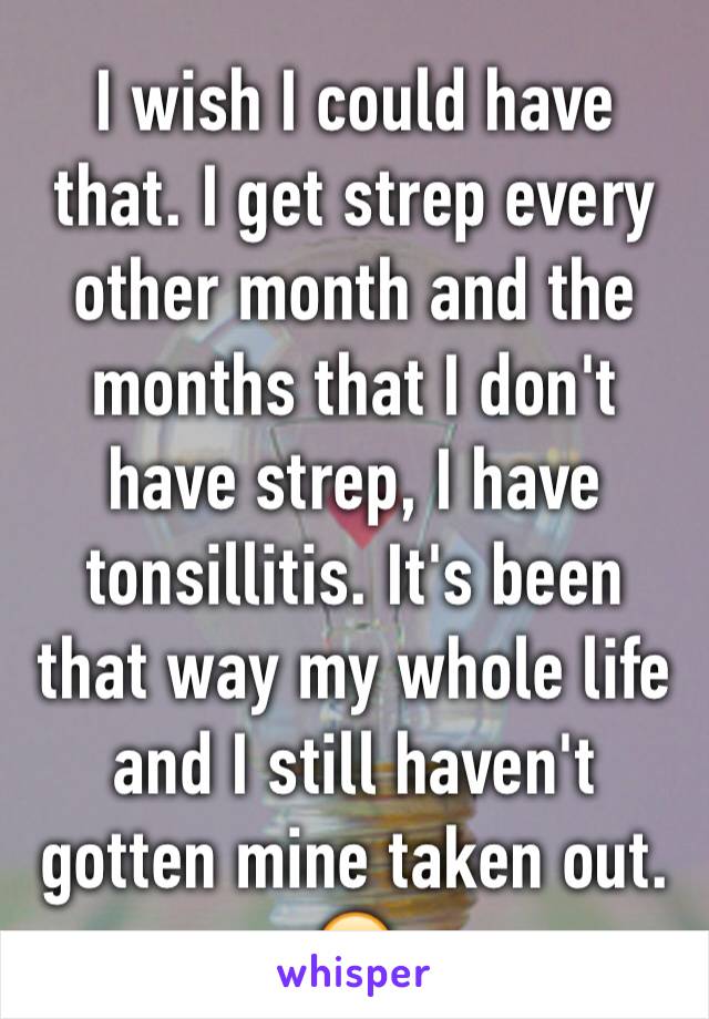 I wish I could have that. I get strep every other month and the months that I don't have strep, I have tonsillitis. It's been that way my whole life and I still haven't gotten mine taken out. 😒