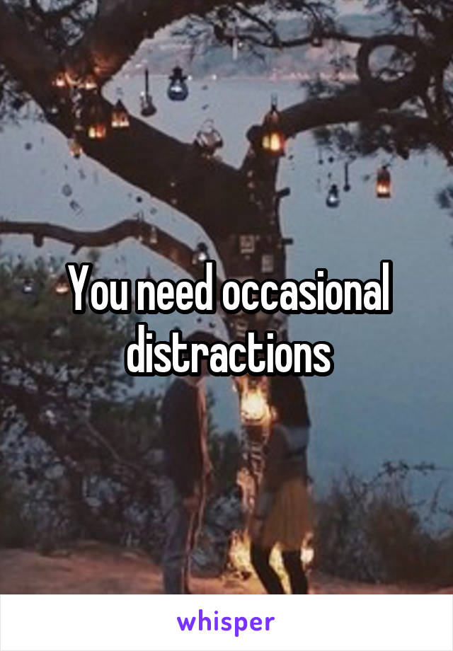 You need occasional distractions