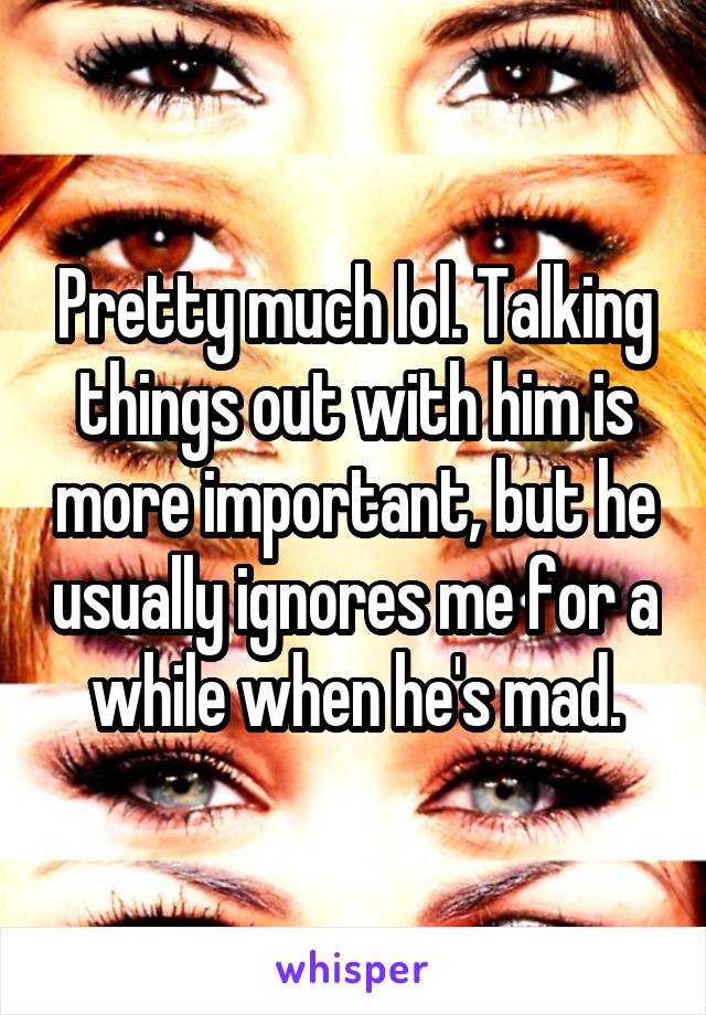 Pretty much lol. Talking things out with him is more important, but he usually ignores me for a while when he's mad.