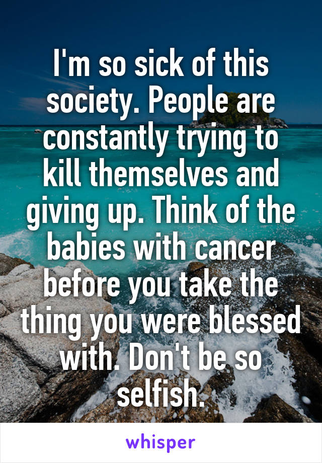 I'm so sick of this society. People are constantly trying to kill themselves and giving up. Think of the babies with cancer before you take the thing you were blessed with. Don't be so selfish.