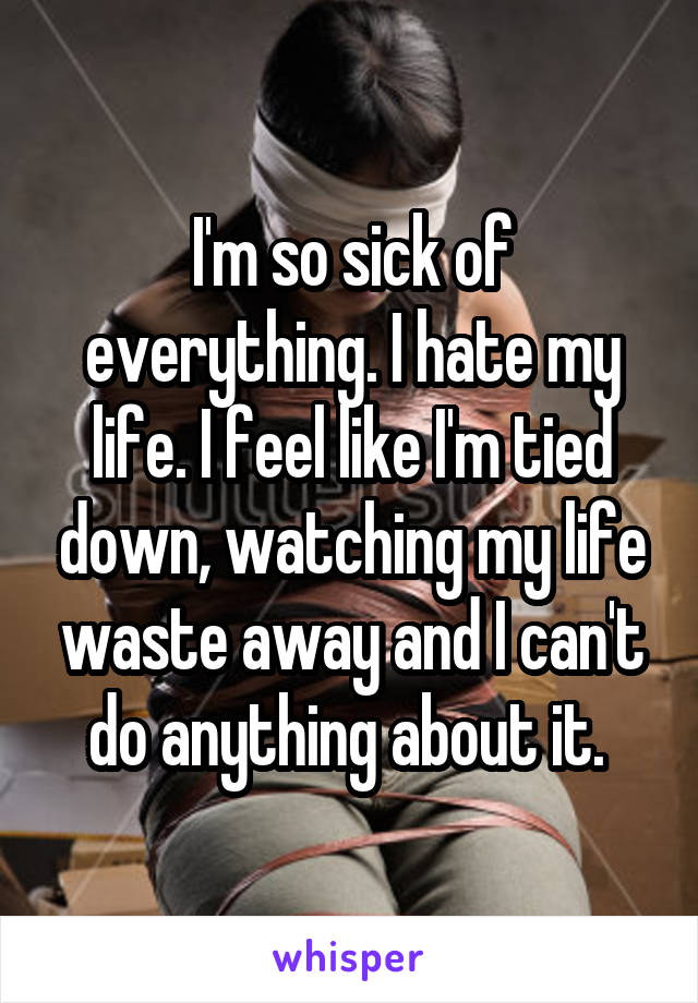 I'm so sick of everything. I hate my life. I feel like I'm tied down, watching my life waste away and I can't do anything about it. 