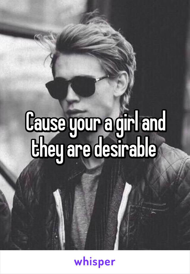 Cause your a girl and they are desirable 