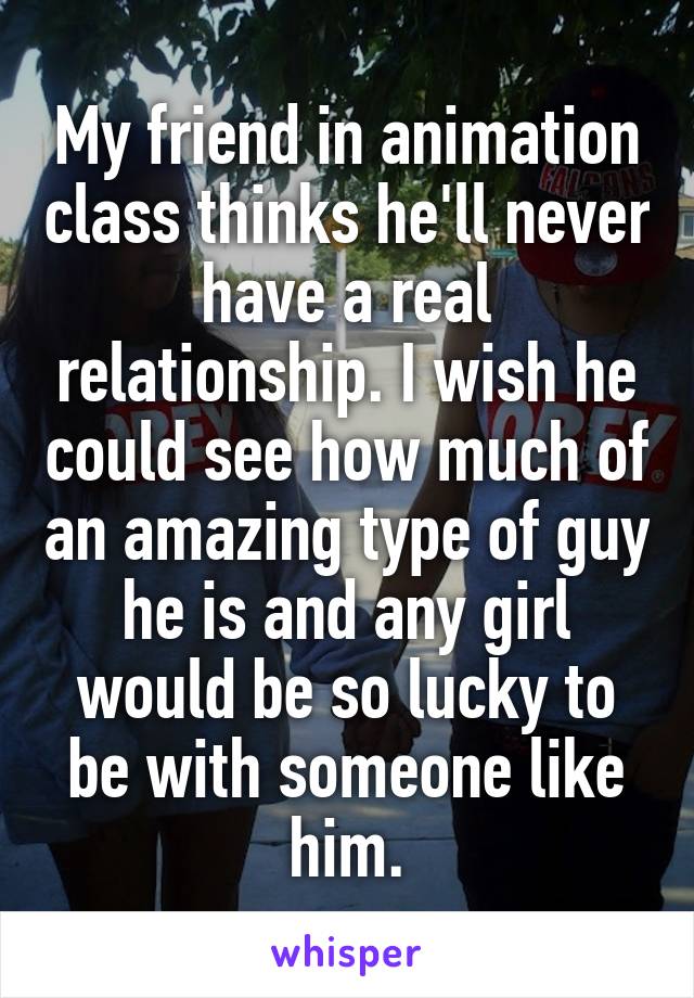 My friend in animation class thinks he'll never have a real relationship. I wish he could see how much of an amazing type of guy he is and any girl would be so lucky to be with someone like him.