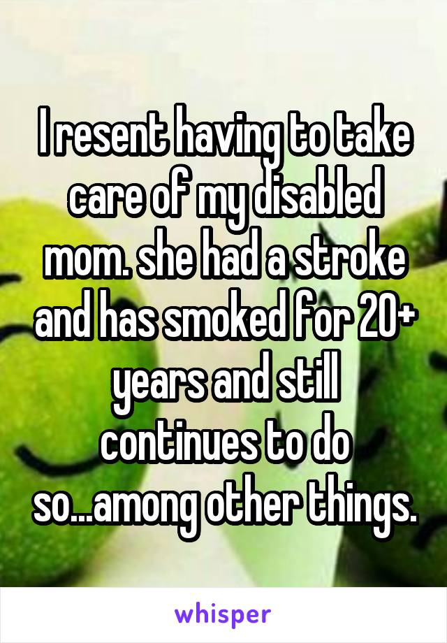 I resent having to take care of my disabled mom. she had a stroke and has smoked for 20+ years and still continues to do so...among other things.