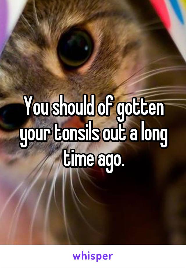 You should of gotten your tonsils out a long time ago.