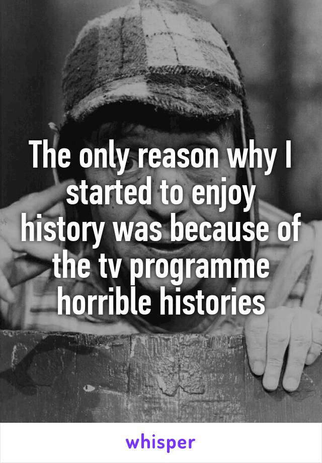 The only reason why I started to enjoy history was because of the tv programme horrible histories