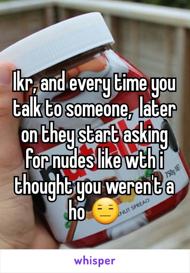 Ikr, and every time you talk to someone,  later on they start asking for nudes like wth i thought you weren't a ho 😑