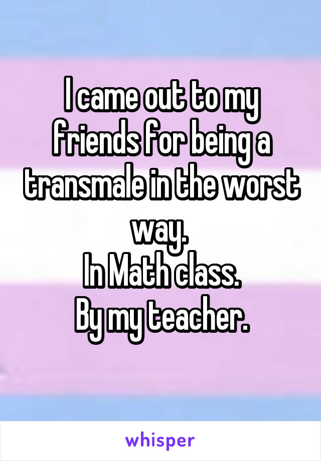 I came out to my friends for being a transmale in the worst way. 
In Math class.
By my teacher.
