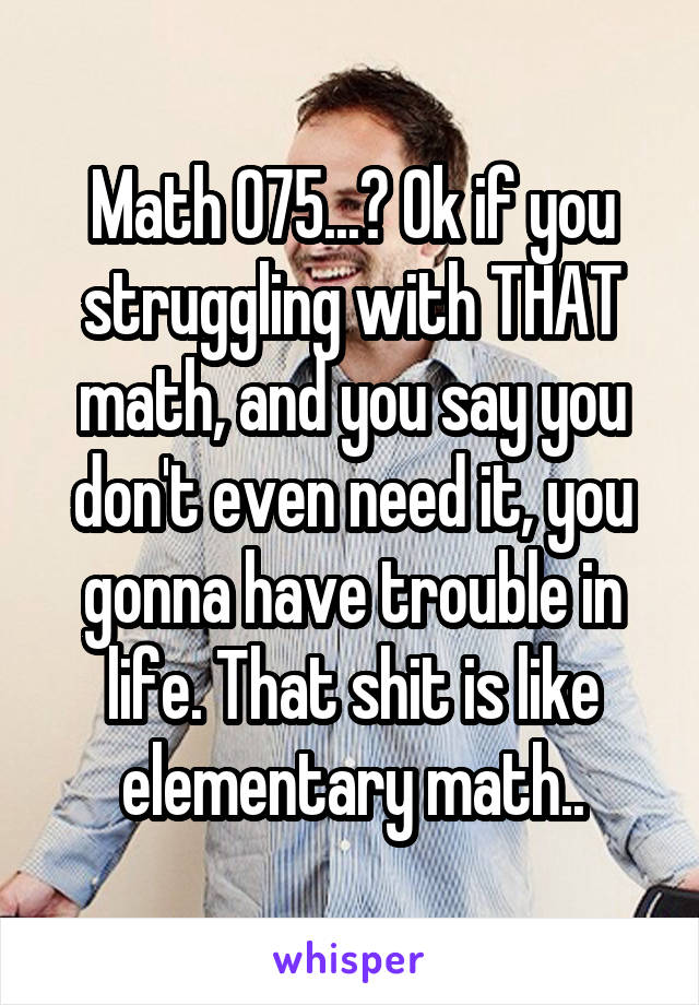 Math 075...? Ok if you struggling with THAT math, and you say you don't even need it, you gonna have trouble in life. That shit is like elementary math..