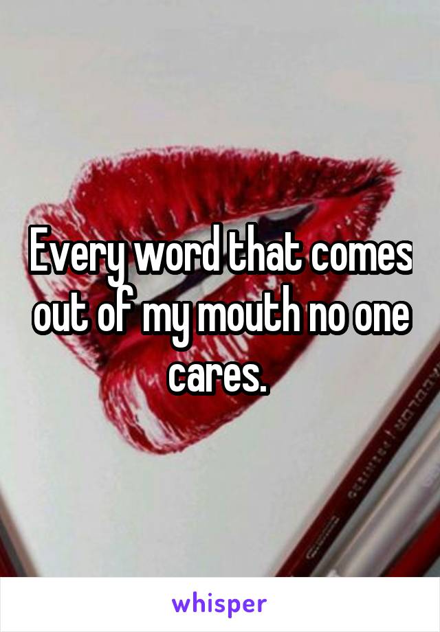 Every word that comes out of my mouth no one cares. 